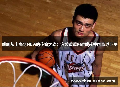 姚明从上海到NBA的传奇之路：突破重重困难成就中国篮球巨星